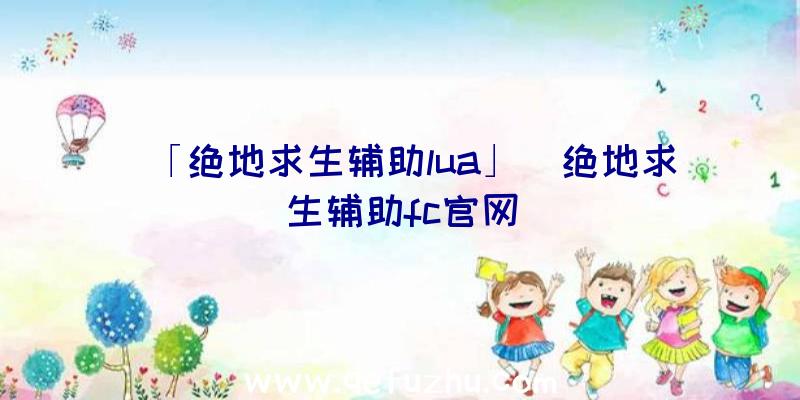 「绝地求生辅助lua」|绝地求生辅助fc官网
